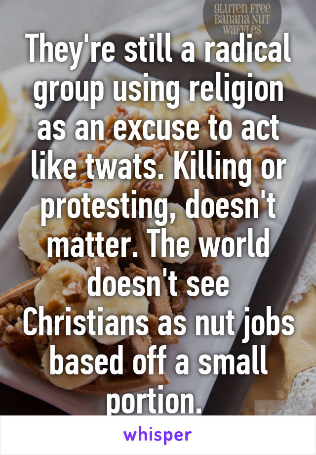 They're still a radical group using religion as an excuse to act like twats. Killing or protesting, doesn't matter. The world doesn't see Christians as nut jobs based off a small portion. 