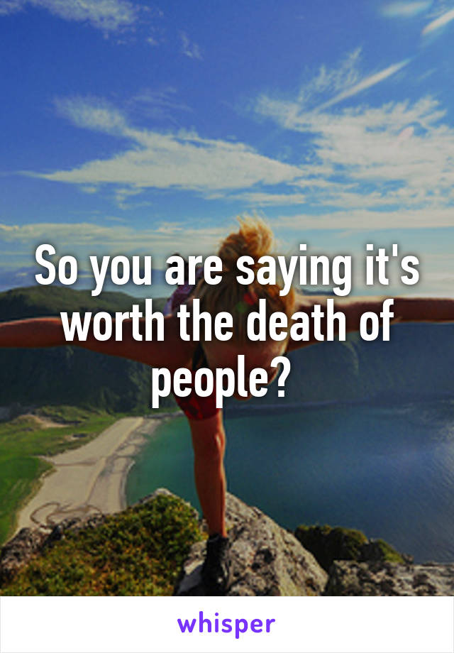 So you are saying it's worth the death of people? 