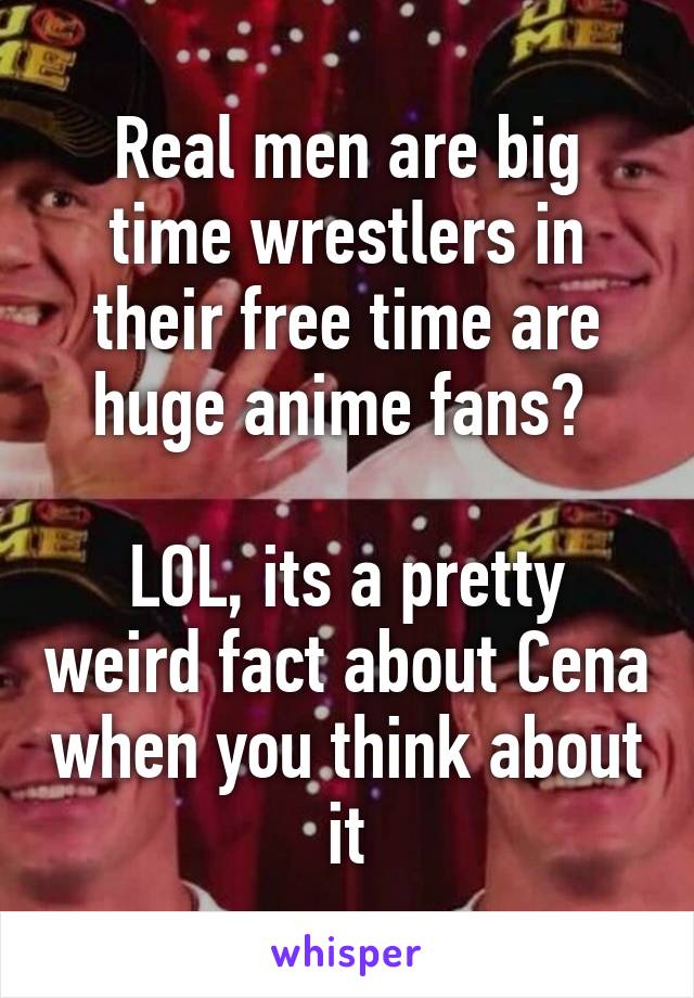 Real men are big time wrestlers in their free time are huge anime fans? 

LOL, its a pretty weird fact about Cena when you think about it