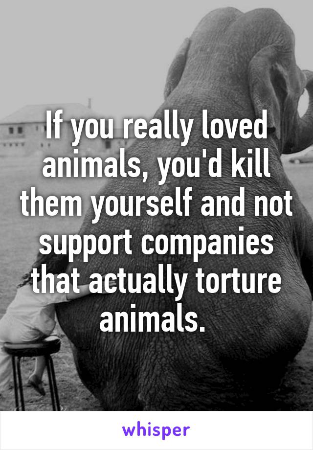 If you really loved animals, you'd kill them yourself and not support companies that actually torture animals. 