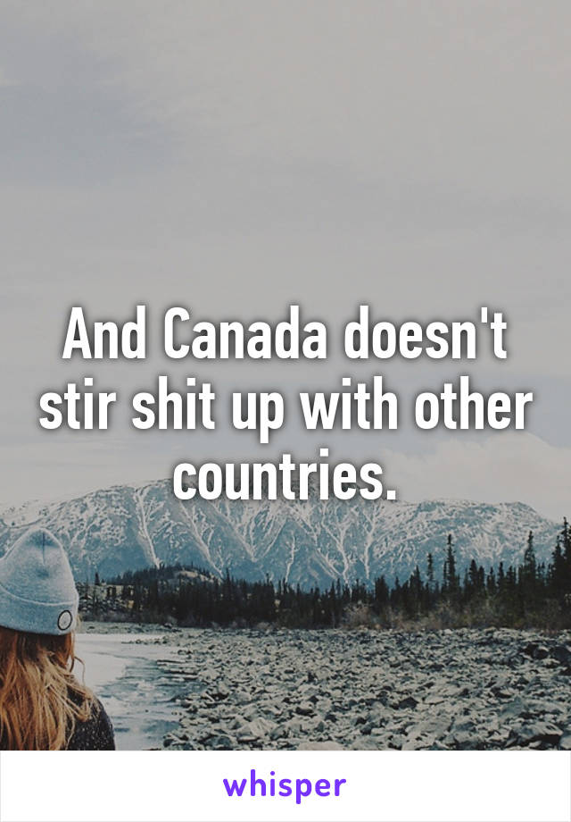 And Canada doesn't stir shit up with other countries.