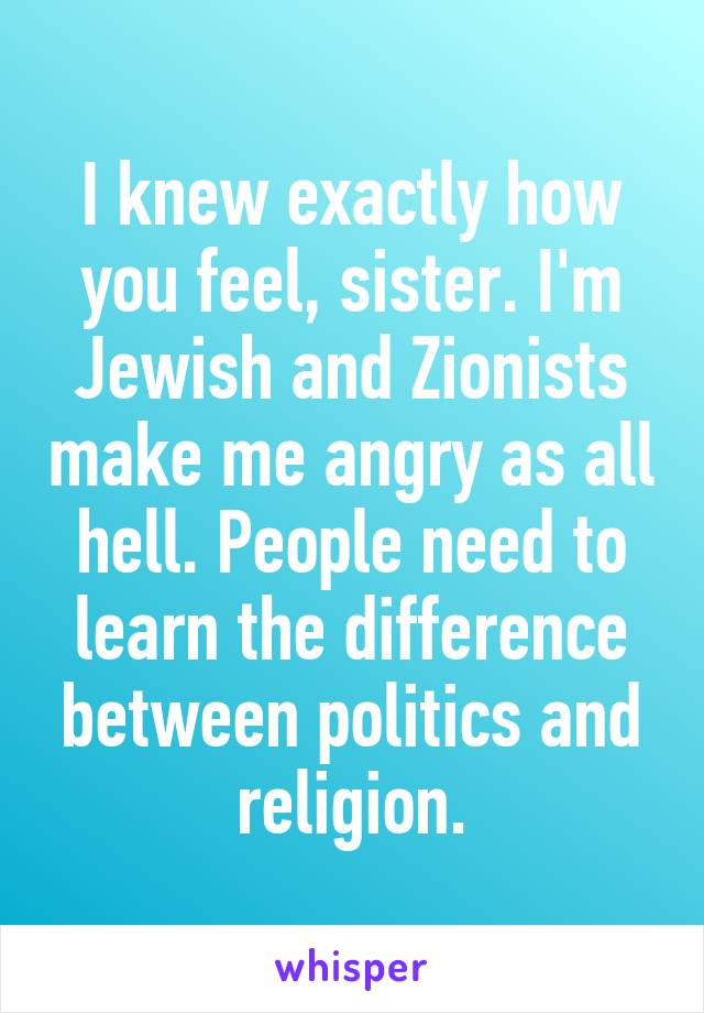 I knew exactly how you feel, sister. I'm Jewish and Zionists make me angry as all hell. People need to learn the difference between politics and religion.