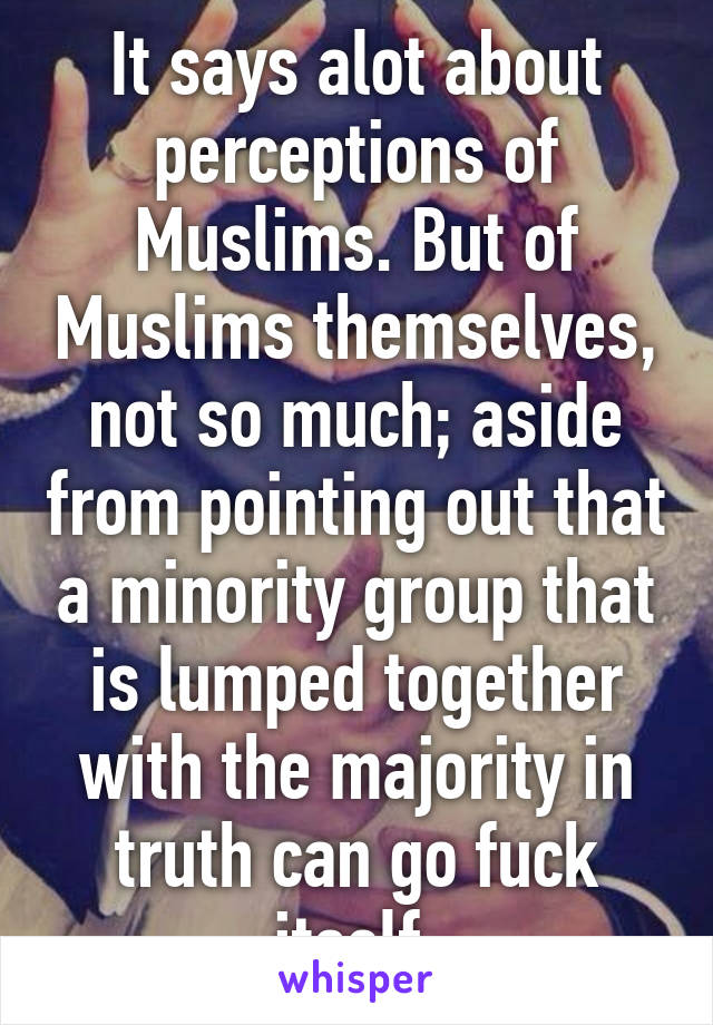 It says alot about perceptions of Muslims. But of Muslims themselves, not so much; aside from pointing out that a minority group that is lumped together with the majority in truth can go fuck itself 