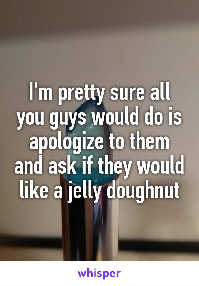 I'm pretty sure all you guys would do is apologize to them and ask if they would like a jelly doughnut