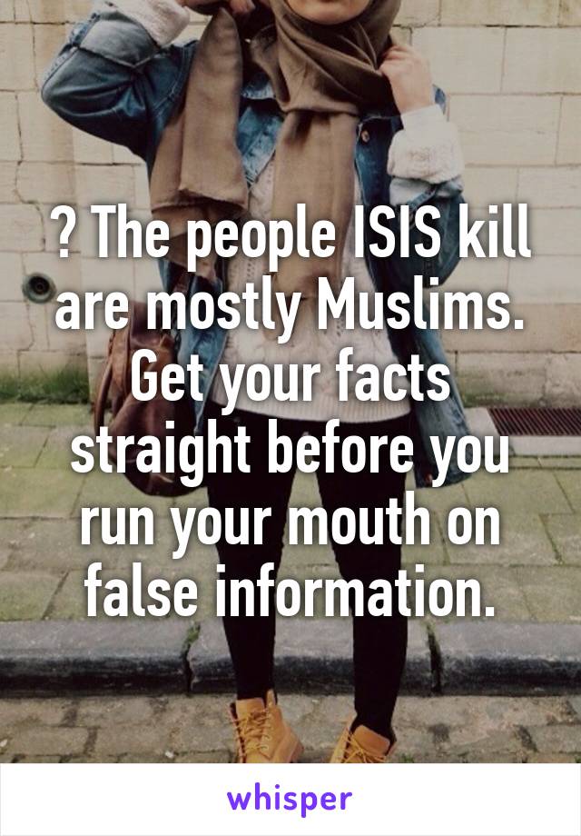 ? The people ISIS kill are mostly Muslims. Get your facts straight before you run your mouth on false information.