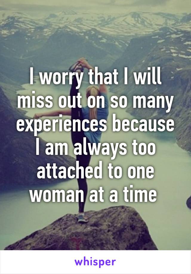 I worry that I will miss out on so many experiences because I am always too attached to one woman at a time 