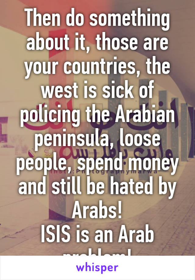 Then do something about it, those are your countries, the west is sick of policing the Arabian peninsula, loose people, spend money and still be hated by Arabs!
ISIS is an Arab problem!