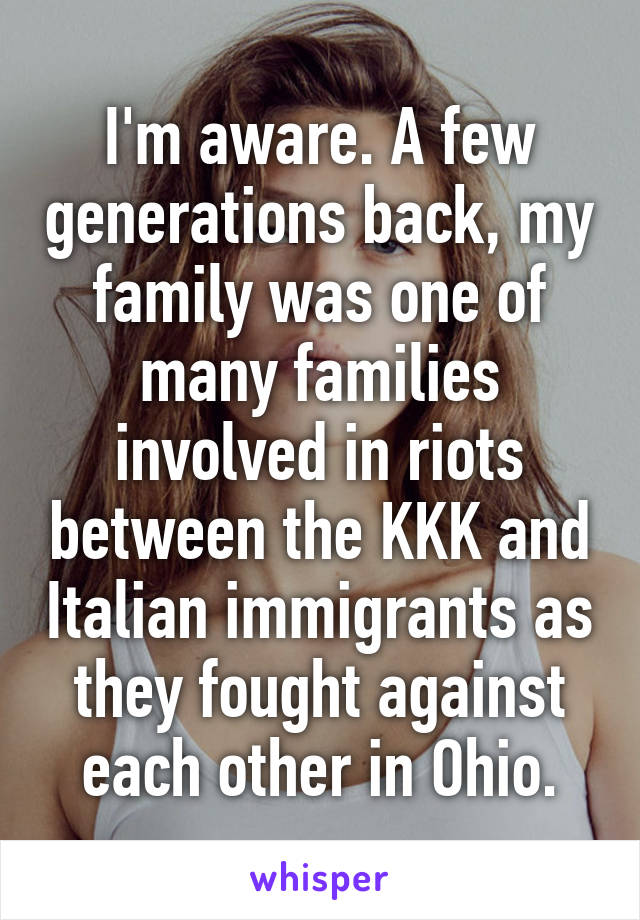 I'm aware. A few generations back, my family was one of many families involved in riots between the KKK and Italian immigrants as they fought against each other in Ohio.