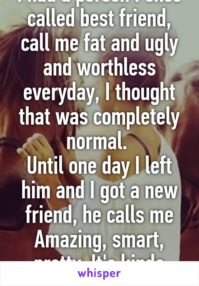 I had a person I once called best friend, call me fat and ugly and worthless everyday, I thought that was completely normal. 
Until one day I left him and I got a new friend, he calls me Amazing, smart, pretty. It's kinda weird.... 