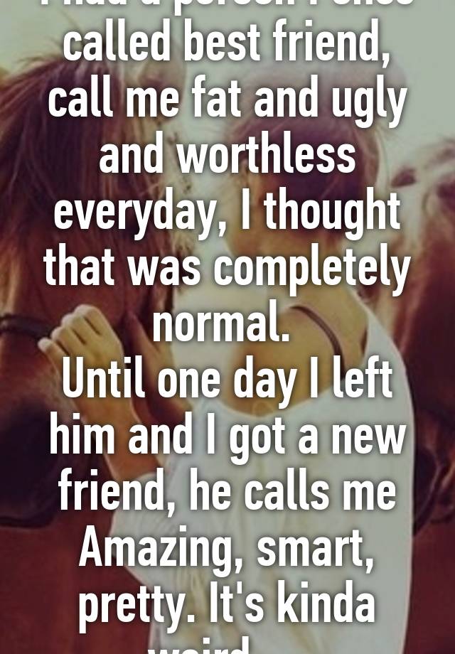 I had a person I once called best friend, call me fat and ugly and worthless everyday, I thought that was completely normal. 
Until one day I left him and I got a new friend, he calls me Amazing, smart, pretty. It's kinda weird.... 