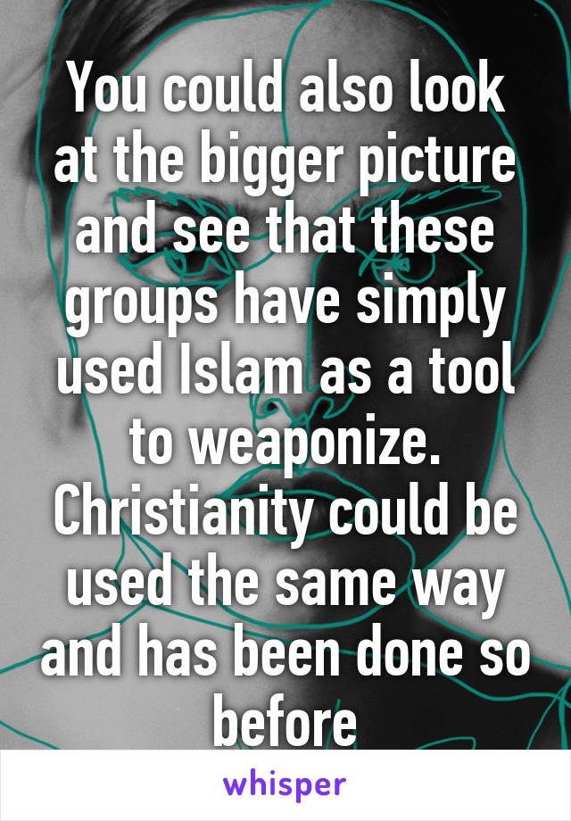 You could also look at the bigger picture and see that these groups have simply used Islam as a tool to weaponize. Christianity could be used the same way and has been done so before