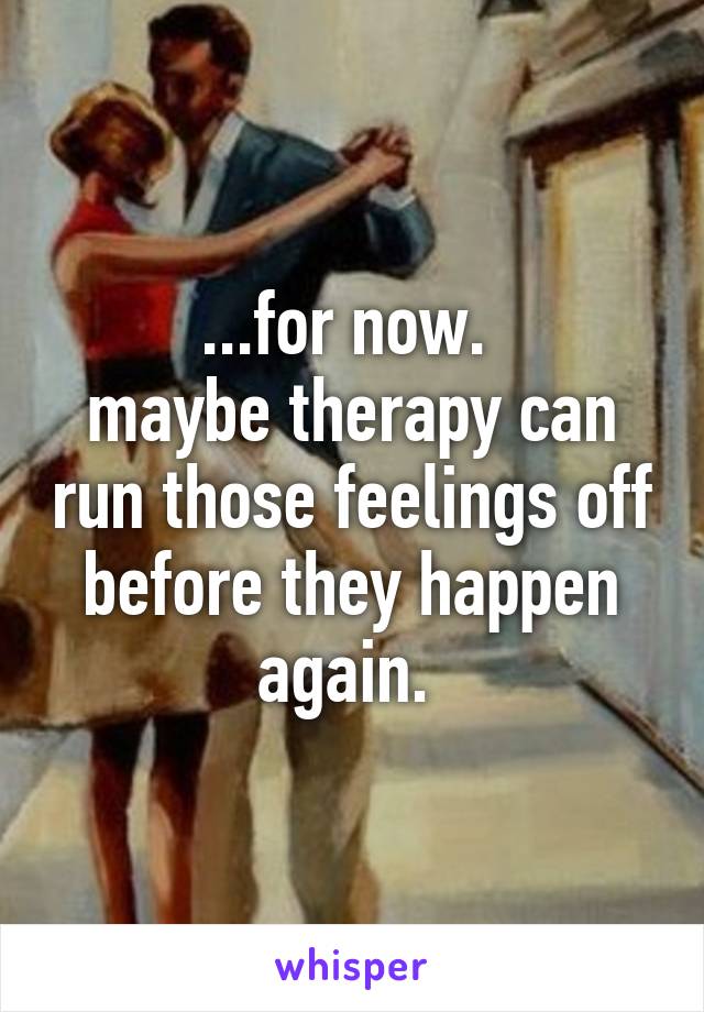 ...for now. 
maybe therapy can run those feelings off before they happen again. 