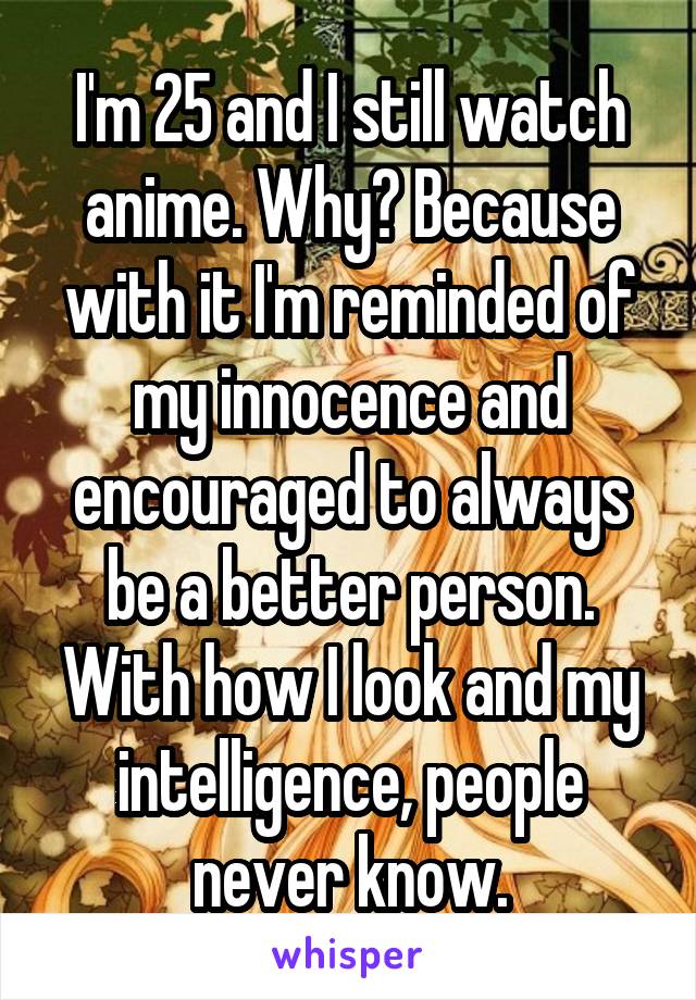 I'm 25 and I still watch anime. Why? Because with it I'm reminded of my innocence and encouraged to always be a better person. With how I look and my intelligence, people never know.