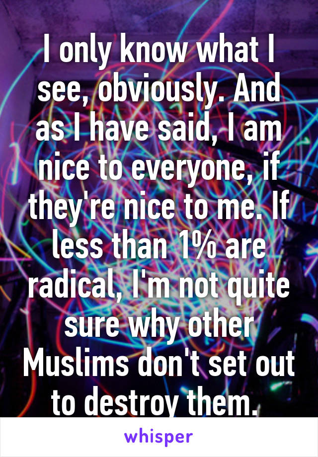 I only know what I see, obviously. And as I have said, I am nice to everyone, if they're nice to me. If less than 1% are radical, I'm not quite sure why other Muslims don't set out to destroy them. 