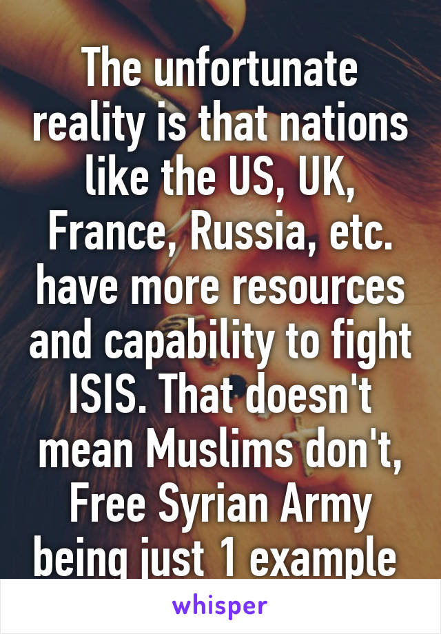 The unfortunate reality is that nations like the US, UK, France, Russia, etc. have more resources and capability to fight ISIS. That doesn't mean Muslims don't, Free Syrian Army being just 1 example 