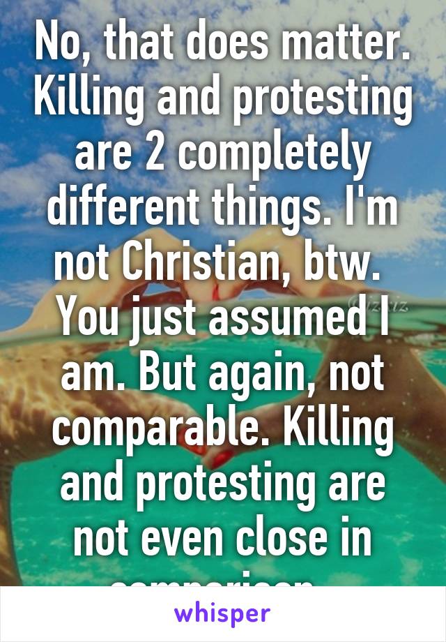 No, that does matter. Killing and protesting are 2 completely different things. I'm not Christian, btw.  You just assumed I am. But again, not comparable. Killing and protesting are not even close in comparison. 