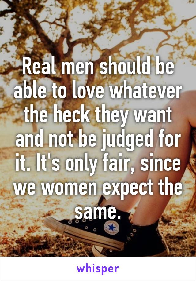 Real men should be able to love whatever the heck they want and not be judged for it. It's only fair, since we women expect the same.