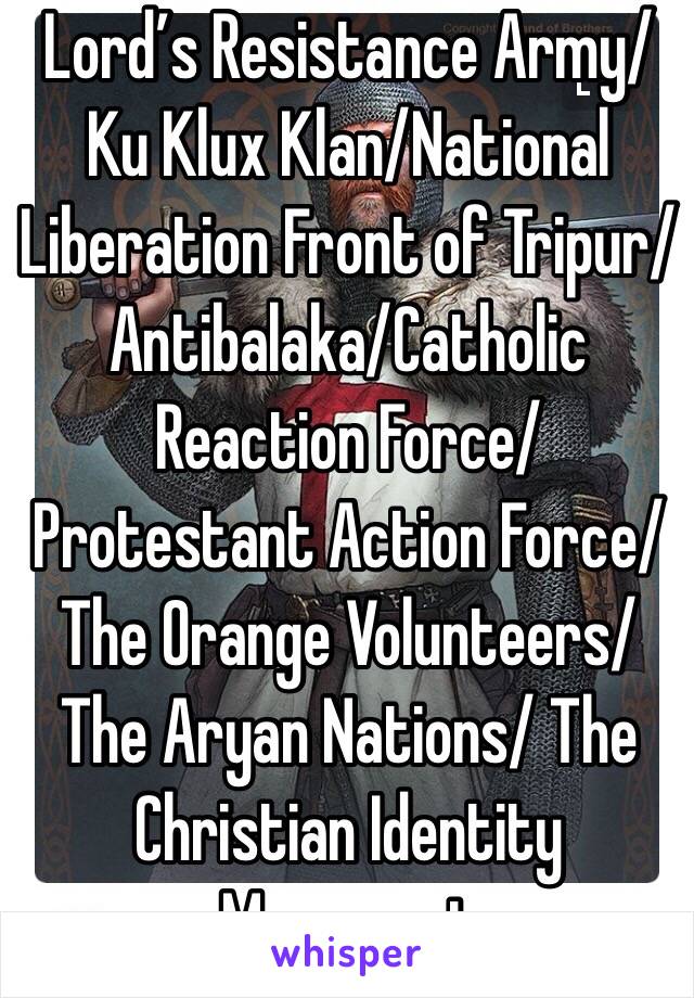 Lord’s Resistance Army/Ku Klux Klan/National Liberation Front of Tripur/Antibalaka/Catholic Reaction Force/Protestant Action Force/The Orange Volunteers/The Aryan Nations/ The Christian Identity Movement 