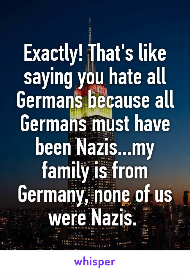 Exactly! That's like saying you hate all Germans because all Germans must have been Nazis...my family is from Germany, none of us were Nazis. 