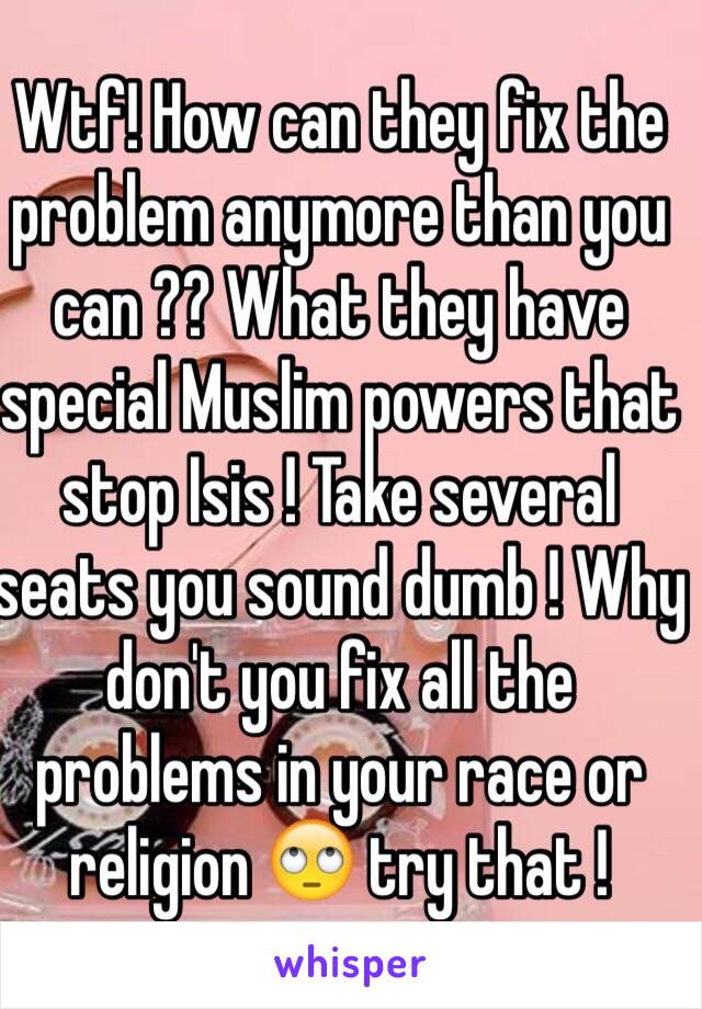 Wtf! How can they fix the problem anymore than you can ?? What they have special Muslim powers that stop Isis ! Take several seats you sound dumb ! Why don't you fix all the problems in your race or religion 🙄 try that ! 