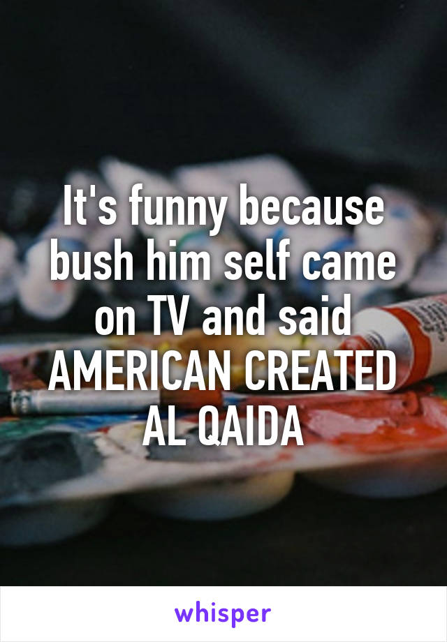 It's funny because bush him self came on TV and said AMERICAN CREATED AL QAIDA