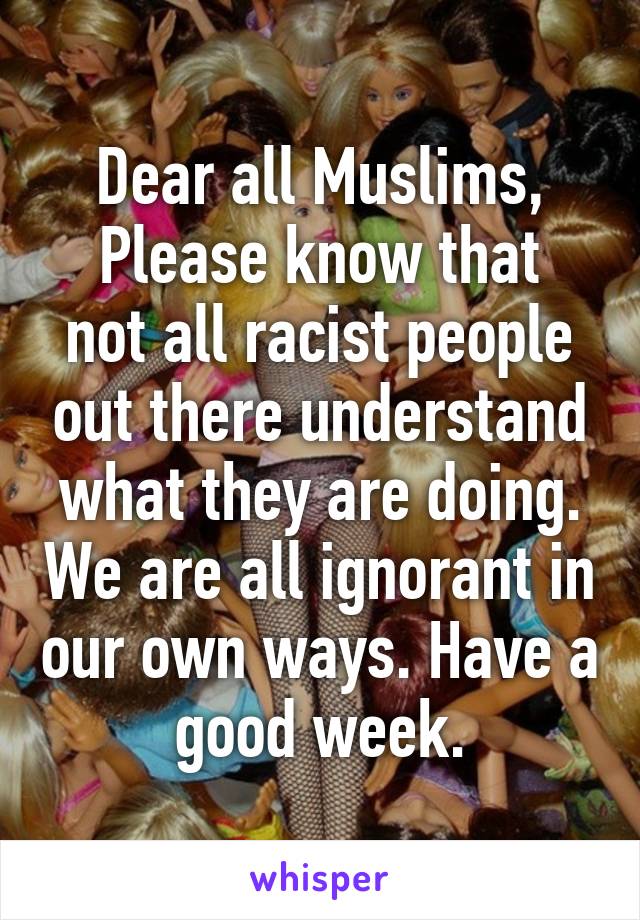 Dear all Muslims,
Please know that not all racist people out there understand what they are doing. We are all ignorant in our own ways. Have a good week.