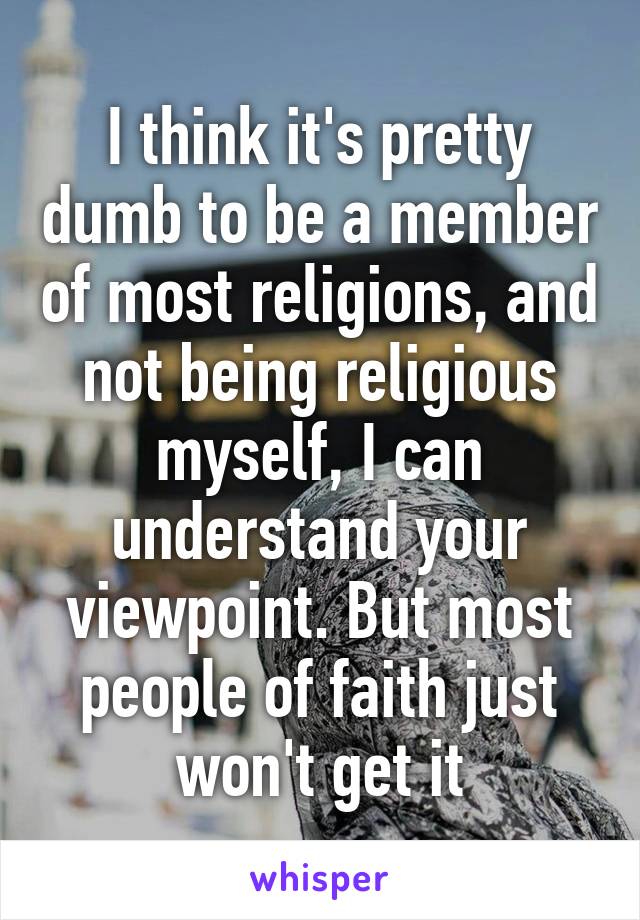 I think it's pretty dumb to be a member of most religions, and not being religious myself, I can understand your viewpoint. But most people of faith just won't get it