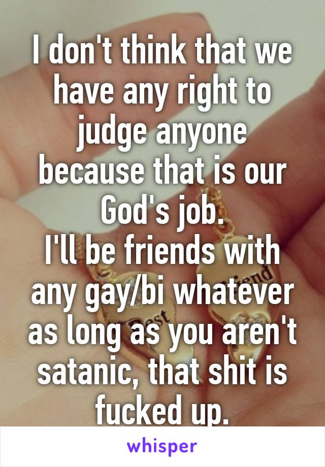 I don't think that we have any right to judge anyone because that is our God's job.
I'll be friends with any gay/bi whatever as long as you aren't satanic, that shit is fucked up.