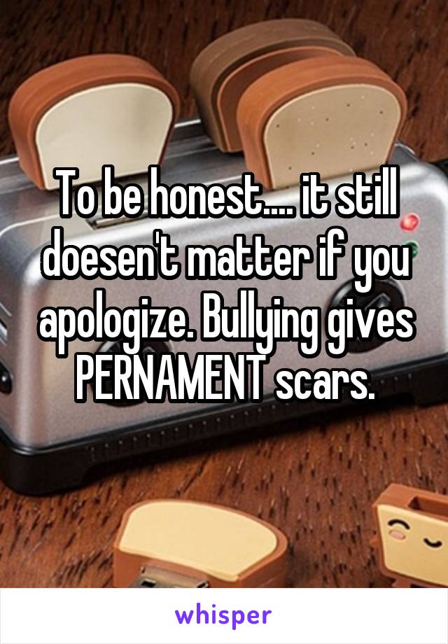 To be honest.... it still doesen't matter if you apologize. Bullying gives PERNAMENT scars.
