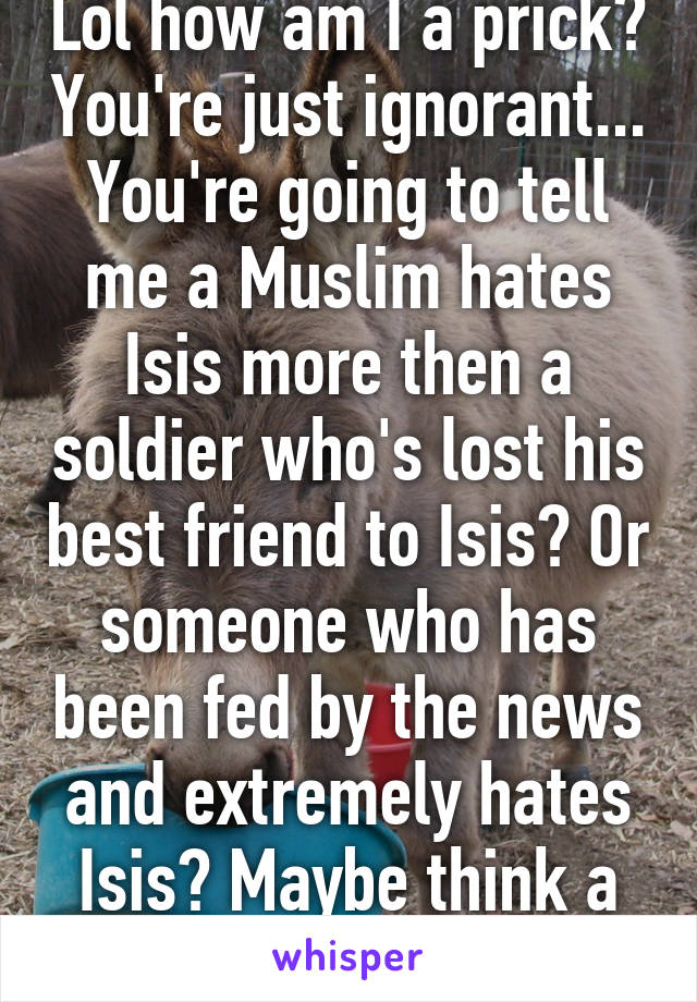 Lol how am I a prick? You're just ignorant... You're going to tell me a Muslim hates Isis more then a soldier who's lost his best friend to Isis? Or someone who has been fed by the news and extremely hates Isis? Maybe think a bit more...