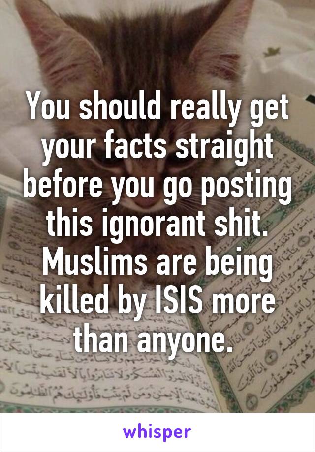 You should really get your facts straight before you go posting this ignorant shit. Muslims are being killed by ISIS more than anyone. 