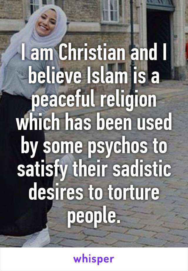 I am Christian and I believe Islam is a peaceful religion which has been used by some psychos to satisfy their sadistic desires to torture people.