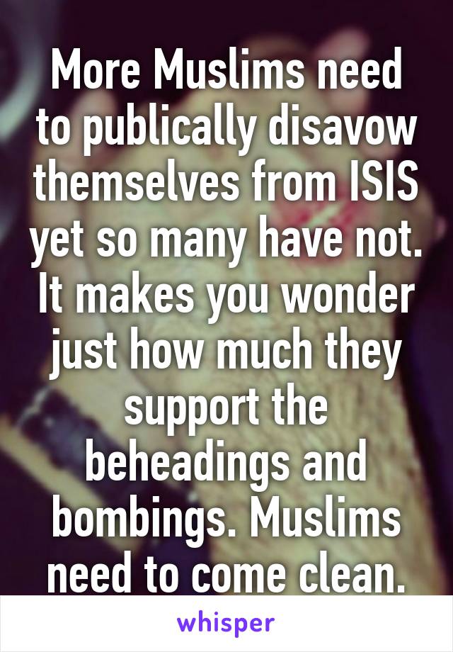 More Muslims need to publically disavow themselves from ISIS yet so many have not. It makes you wonder just how much they support the beheadings and bombings. Muslims need to come clean.