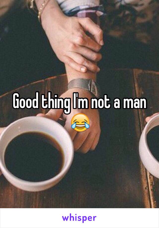 Good thing I'm not a man 😂