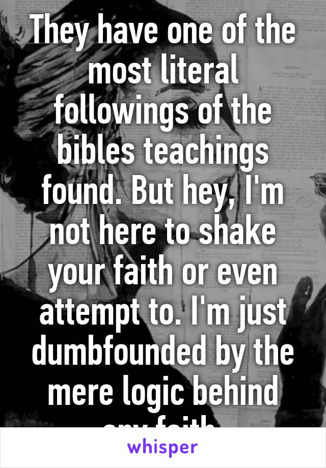 They have one of the most literal followings of the bibles teachings found. But hey, I'm not here to shake your faith or even attempt to. I'm just dumbfounded by the mere logic behind any faith.