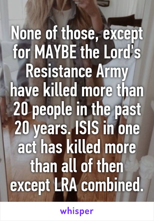 None of those, except for MAYBE the Lord's Resistance Army have killed more than 20 people in the past 20 years. ISIS in one act has killed more than all of then except LRA combined.