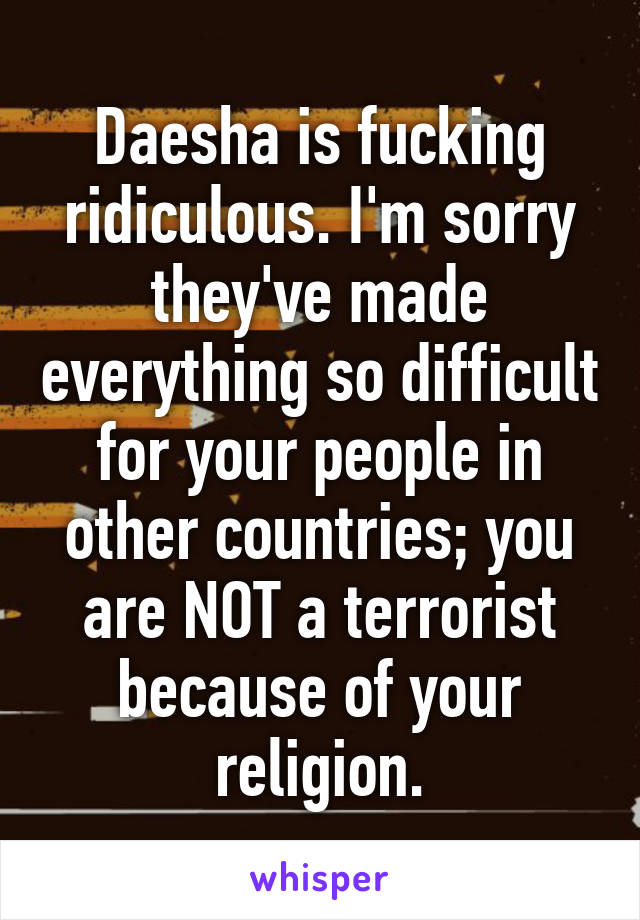 Daesha is fucking ridiculous. I'm sorry they've made everything so difficult for your people in other countries; you are NOT a terrorist because of your religion.