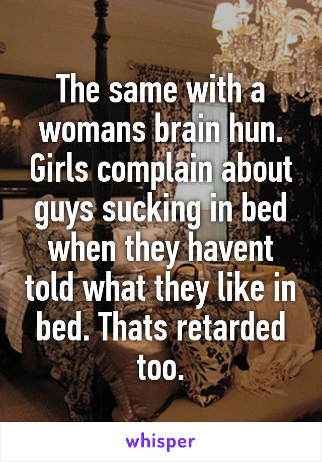 The same with a womans brain hun. Girls complain about guys sucking in bed when they havent told what they like in bed. Thats retarded too.