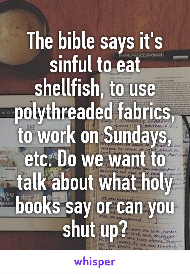 The bible says it's sinful to eat shellfish, to use polythreaded fabrics, to work on Sundays, etc. Do we want to talk about what holy books say or can you shut up?