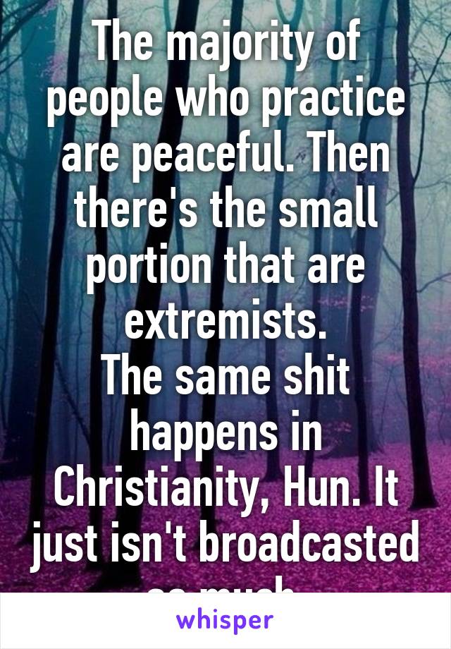 The majority of people who practice are peaceful. Then there's the small portion that are extremists.
The same shit happens in Christianity, Hun. It just isn't broadcasted as much.