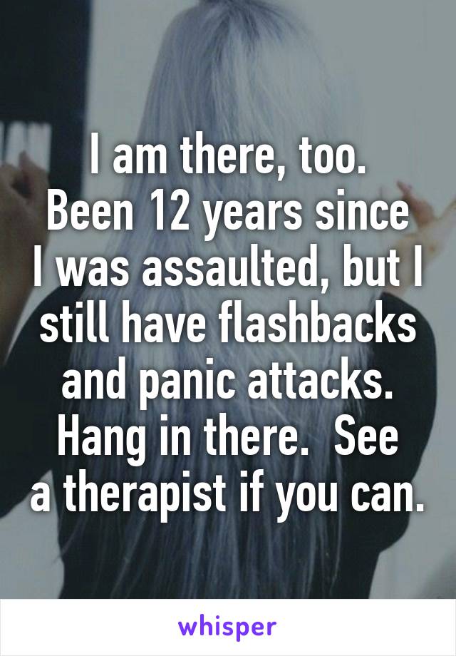 I am there, too.
Been 12 years since I was assaulted, but I still have flashbacks and panic attacks.
Hang in there.  See a therapist if you can.