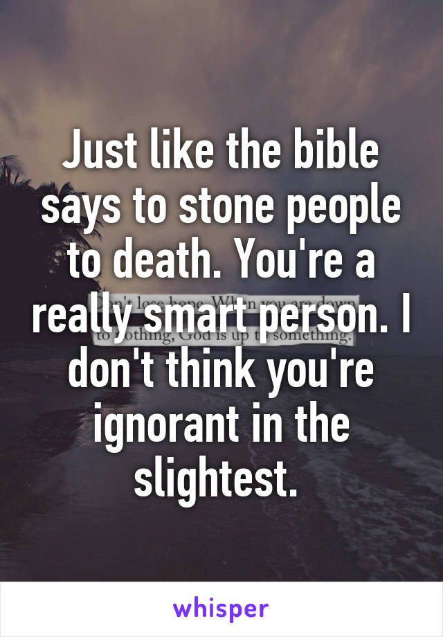 Just like the bible says to stone people to death. You're a really smart person. I don't think you're ignorant in the slightest. 