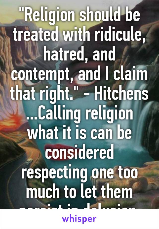 "Religion should be treated with ridicule, hatred, and contempt, and I claim that right." - Hitchens
...Calling religion what it is can be considered respecting one too much to let them persist in delusion.