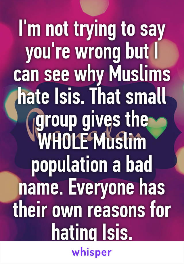 I'm not trying to say you're wrong but I can see why Muslims hate Isis. That small group gives the WHOLE Muslim population a bad name. Everyone has their own reasons for hating Isis.