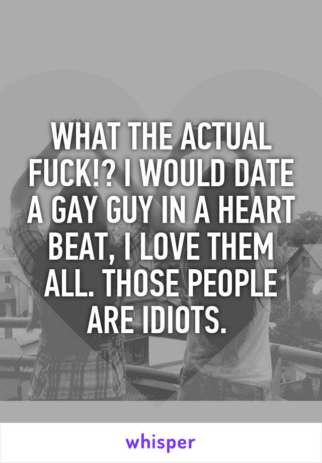 WHAT THE ACTUAL FUCK!? I WOULD DATE A GAY GUY IN A HEART BEAT, I LOVE THEM ALL. THOSE PEOPLE ARE IDIOTS. 