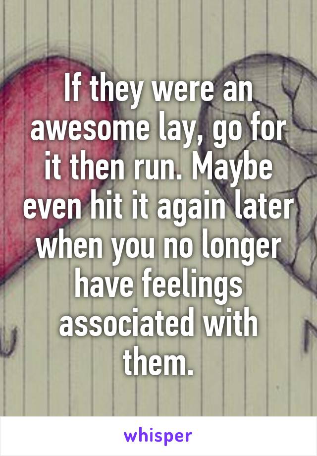If they were an awesome lay, go for it then run. Maybe even hit it again later when you no longer have feelings associated with them.
