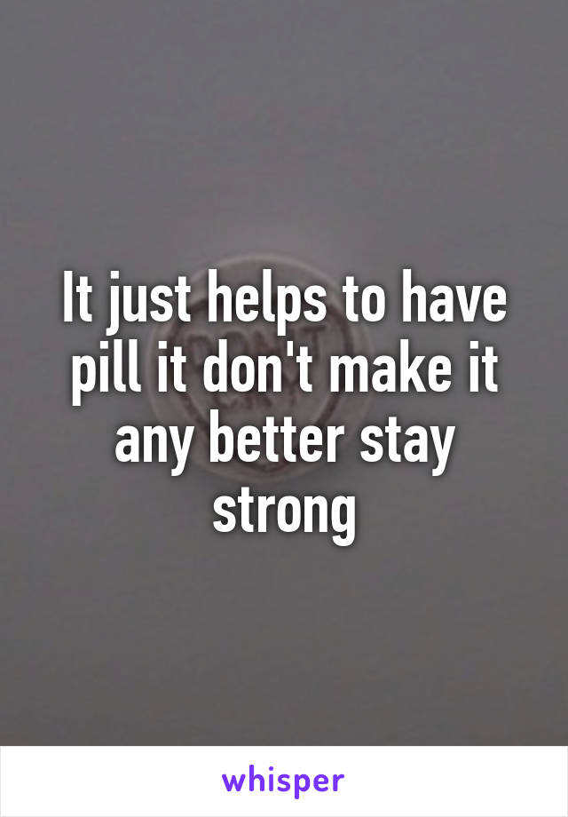 It just helps to have pill it don't make it any better stay strong