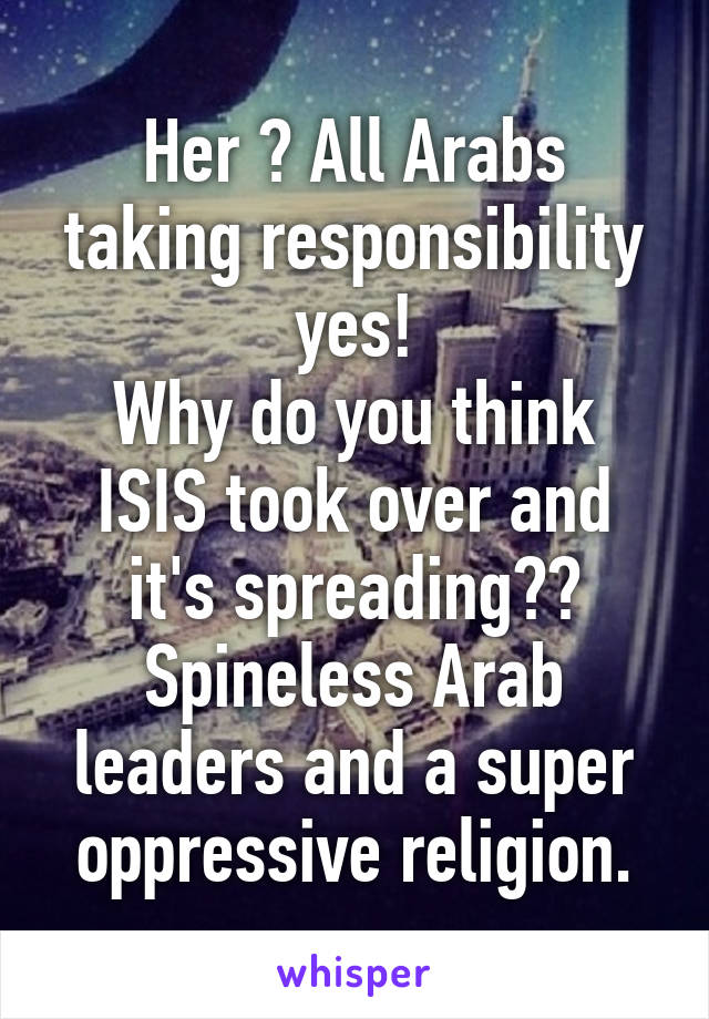 Her ? All Arabs taking responsibility yes!
Why do you think ISIS took over and it's spreading??
Spineless Arab leaders and a super oppressive religion.