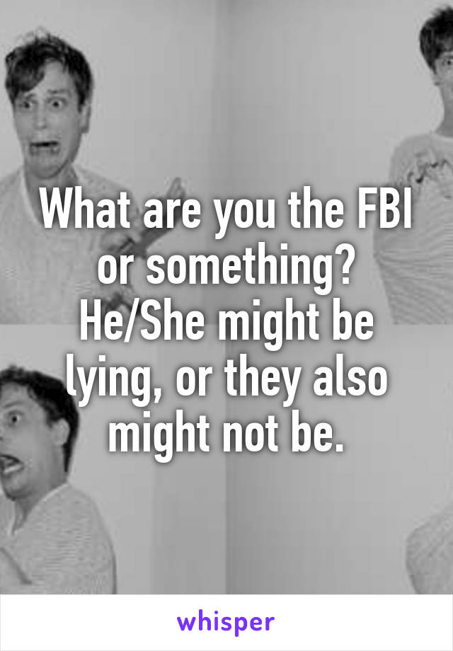 What are you the FBI or something? He/She might be lying, or they also might not be.