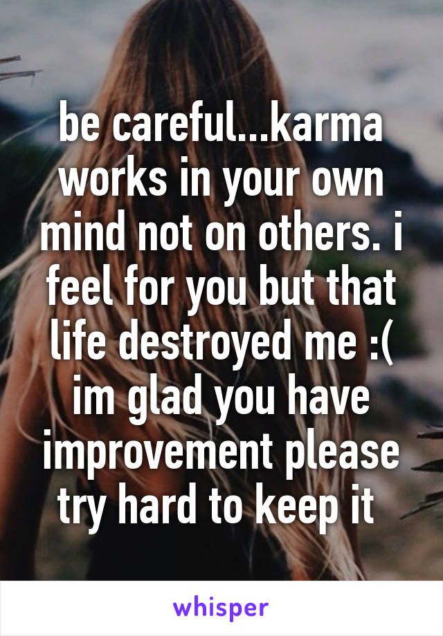 be careful...karma works in your own mind not on others. i feel for you but that life destroyed me :( im glad you have improvement please try hard to keep it 
